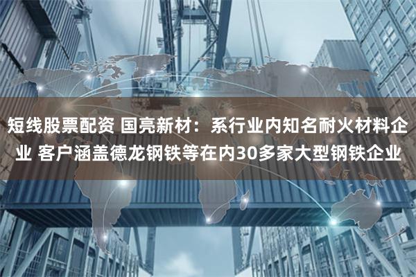 短线股票配资 国亮新材：系行业内知名耐火材料企业 客户涵盖德龙钢铁等在内30多家大型钢铁企业