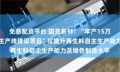 免息配资平台 国亮新材：“年产15万吨耐材用再生料生产线建设项目”可提升再生料自主生产能力及绿色制造水平